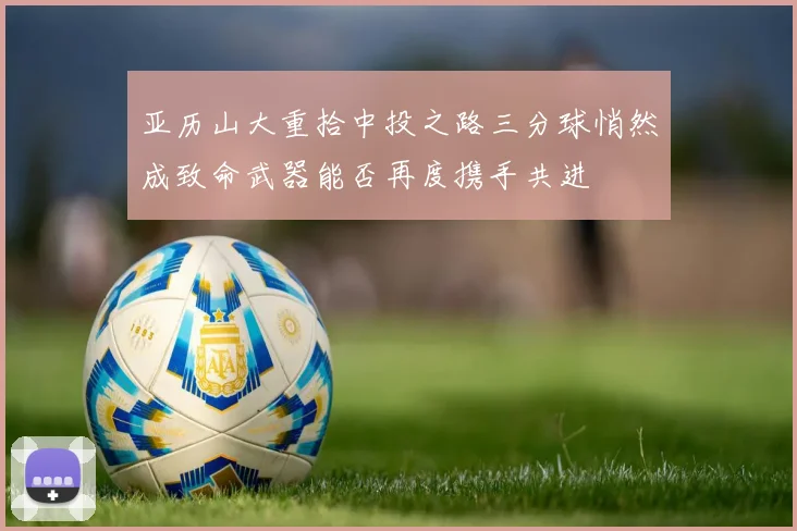 亚历山大重拾中投之路三分球悄然成致命武器能否再度携手共进