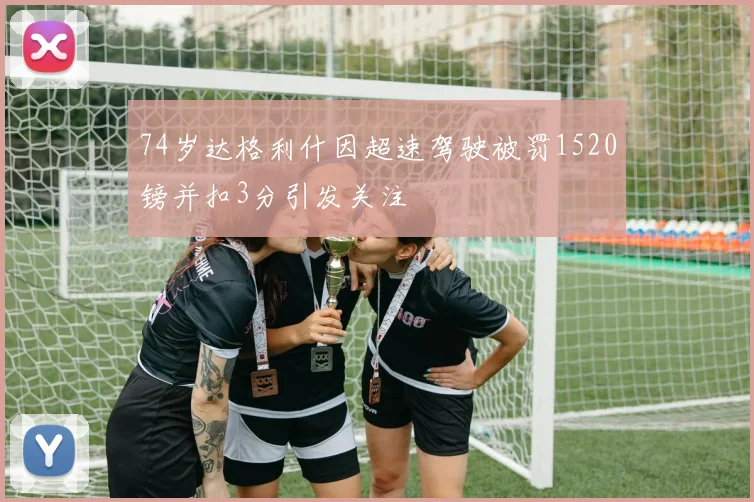 74岁达格利什因超速驾驶被罚1520镑并扣3分引发关注