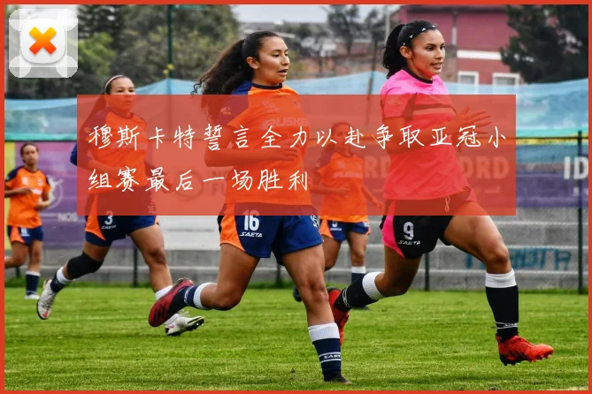 穆斯卡特誓言全力以赴争取亚冠小组赛最后一场胜利