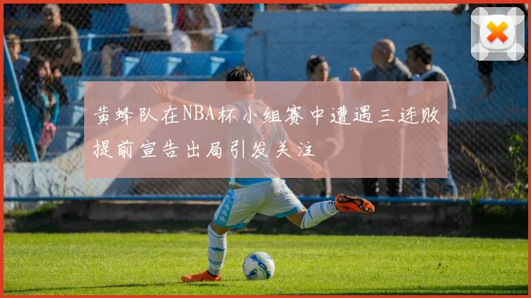 黄蜂队在NBA杯小组赛中遭遇三连败提前宣告出局引发关注