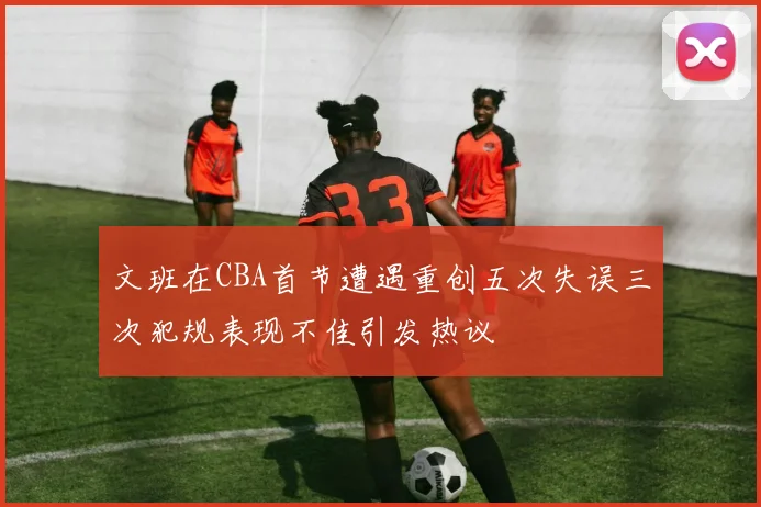 文班在CBA首节遭遇重创五次失误三次犯规表现不佳引发热议
