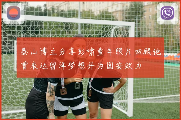 泰山博主分享彭啸童年照片回顾他曾表达留洋梦想并为国安效力