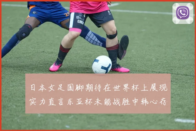 日本女足国脚期待在世界杯上展现实力直言东亚杯未能战胜中韩心存不甘