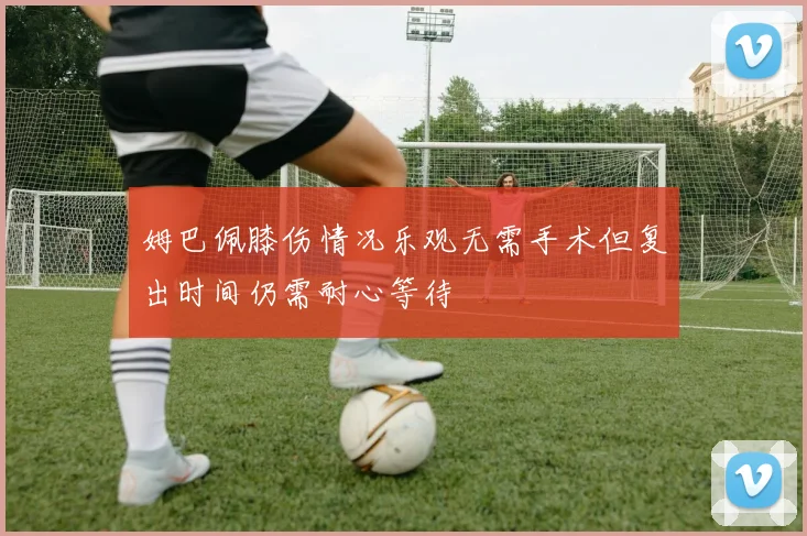 姆巴佩膝伤情况乐观无需手术但复出时间仍需耐心等待