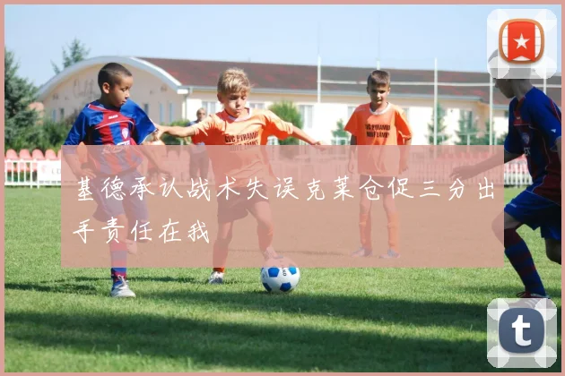 基德承认战术失误克莱仓促三分出手责任在我