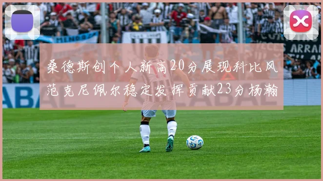 桑德斯创个人新高20分展现科比风范克尼佩尔稳定发挥贡献23分杨瀚森短短2分钟斩获4分