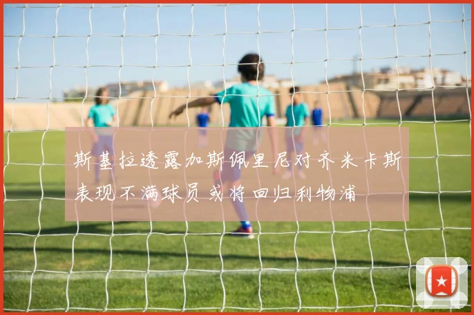 斯基拉透露加斯佩里尼对齐米卡斯表现不满球员或将回归利物浦