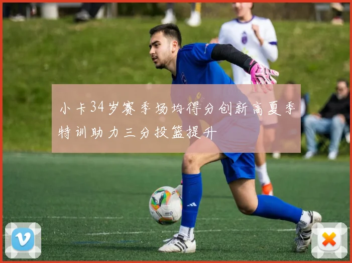 小卡34岁赛季场均得分创新高夏季特训助力三分投篮提升