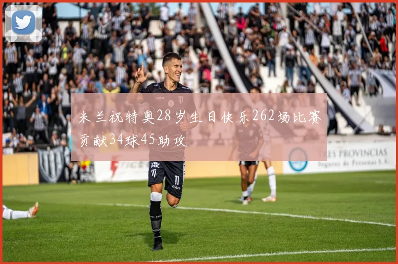 米兰祝特奥28岁生日快乐262场比赛贡献34球45助攻