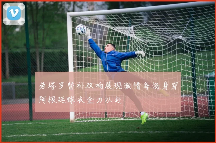 劳塔罗替补双响展现激情每场身穿阿根廷球衣全力以赴