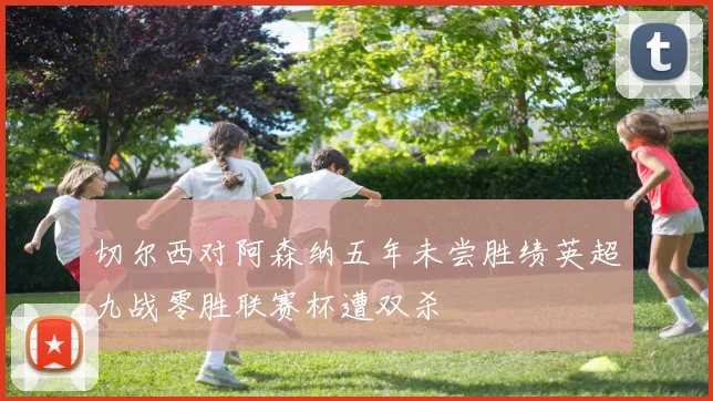 切尔西对阿森纳五年未尝胜绩英超九战零胜联赛杯遭双杀