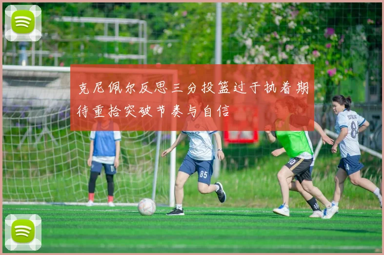 克尼佩尔反思三分投篮过于执着期待重拾突破节奏与自信