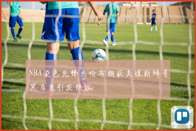 NBA染色先锋杰伦布朗获美媒新绰号黑马克引发热议