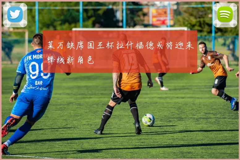 莱万缺席国王杯拉什福德或将迎来锋线新角色