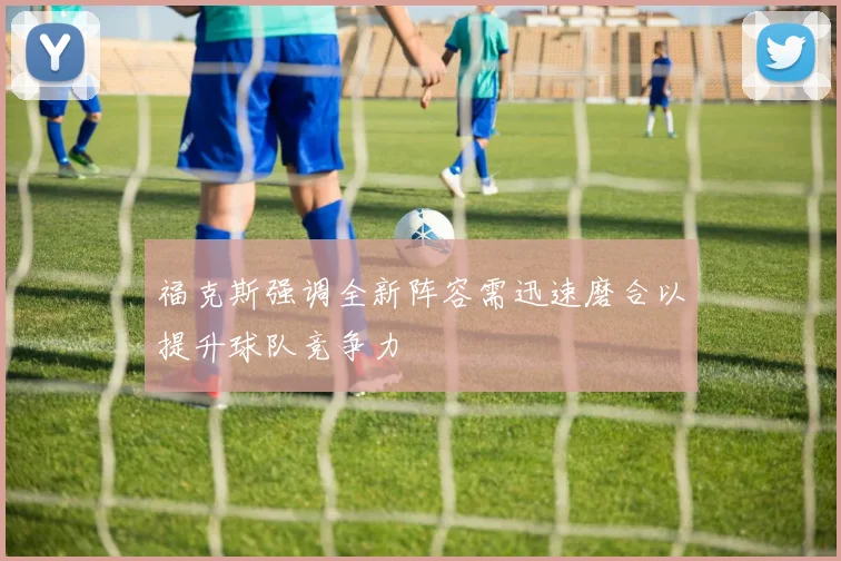 福克斯强调全新阵容需迅速磨合以提升球队竞争力