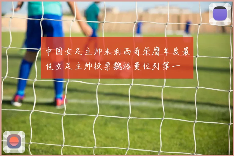 中国女足主帅米利西奇荣膺年度最佳女足主帅投票魏格曼位列第一