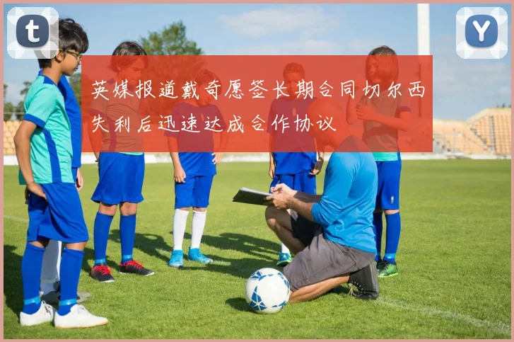 英媒报道戴奇愿签长期合同切尔西失利后迅速达成合作协议