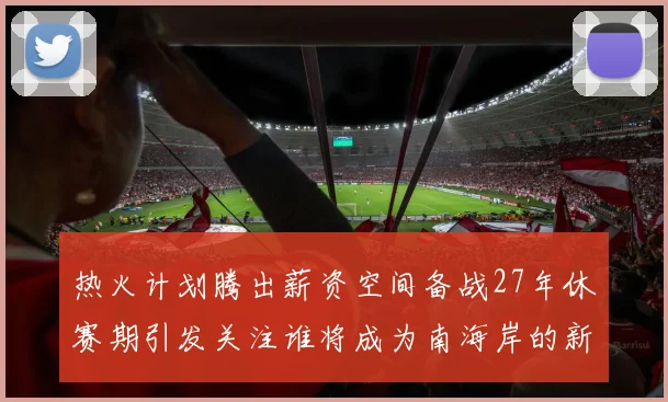 热火计划腾出薪资空间备战27年休赛期引发关注谁将成为南海岸的新星