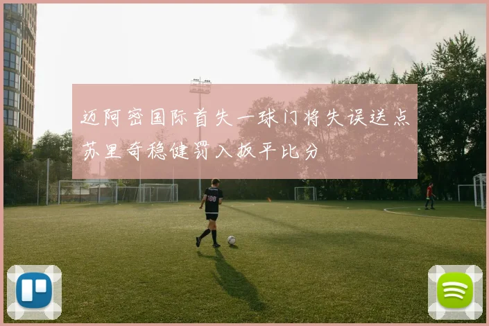 迈阿密国际首失一球门将失误送点苏里奇稳健罚入扳平比分
