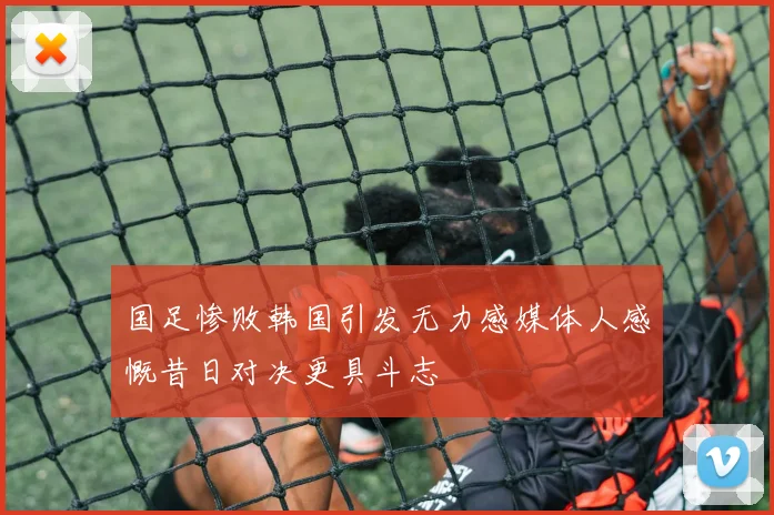 国足惨败韩国引发无力感媒体人感慨昔日对决更具斗志