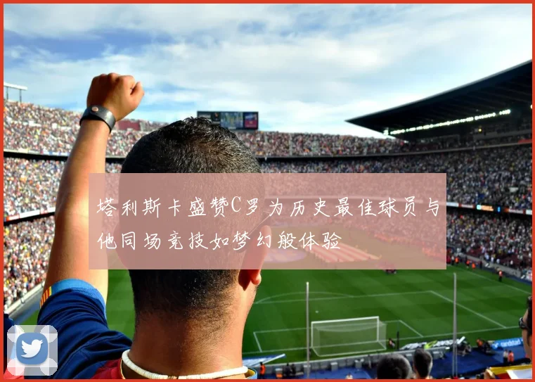 塔利斯卡盛赞C罗为历史最佳球员与他同场竞技如梦幻般体验