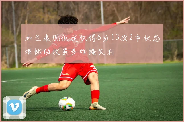 加兰表现低迷仅得6分13投2中状态堪忧助攻虽多难掩失利