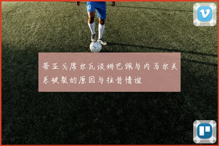 蒂亚戈席尔瓦谈姆巴佩与内马尔关系破裂的原因与往昔情谊