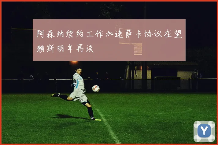 阿森纳续约工作加速萨卡协议在望赖斯明年再谈