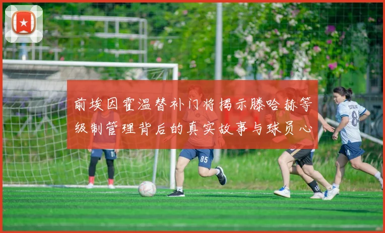 前埃因霍温替补门将揭示滕哈赫等级制管理背后的真实故事与球员心声