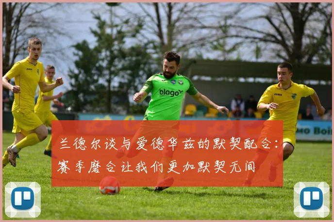 兰德尔谈与爱德华兹的默契配合：赛季磨合让我们更加默契无间