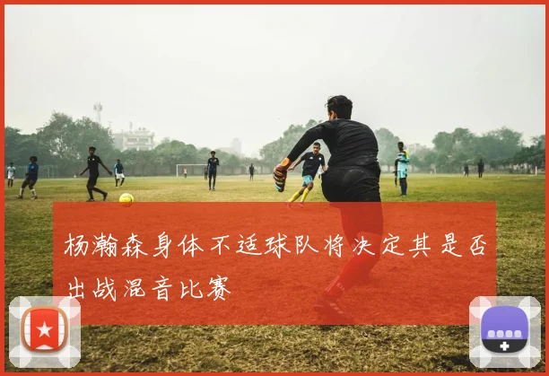 杨瀚森身体不适球队将决定其是否出战混音比赛