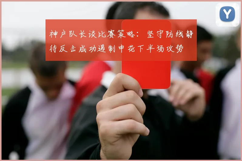 神户队长谈比赛策略：坚守防线静待反击成功遏制申花下半场攻势