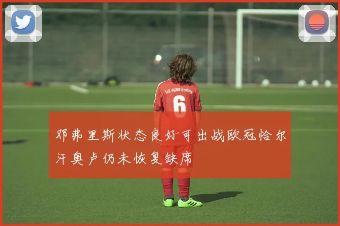邓弗里斯状态良好可出战欧冠恰尔汗奥卢仍未恢复缺席