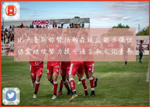 比卢普斯称赞杨瀚森适应能力强但仍需继续努力提升语言和文化素养