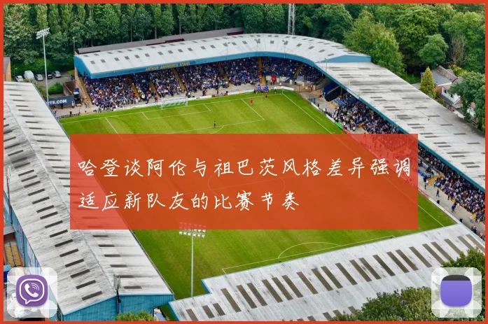 哈登谈阿伦与祖巴茨风格差异强调适应新队友的比赛节奏