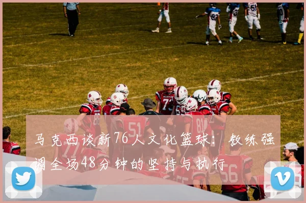 马克西谈新76人文化篮球：教练强调全场48分钟的坚持与执行