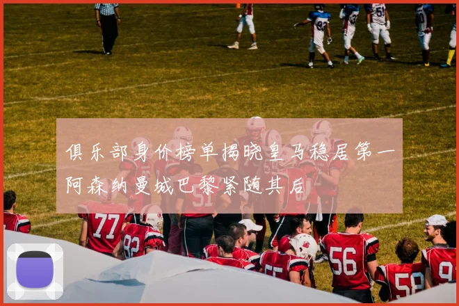 俱乐部身价榜单揭晓皇马稳居第一阿森纳曼城巴黎紧随其后