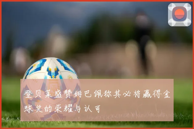 登贝莱盛赞姆巴佩称其必将赢得金球奖的荣耀与认可