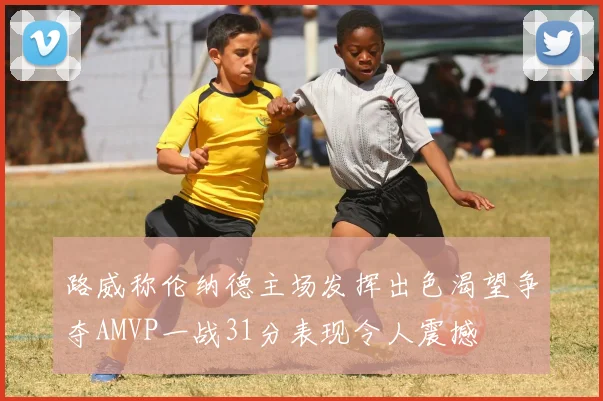 路威称伦纳德主场发挥出色渴望争夺AMVP一战31分表现令人震撼