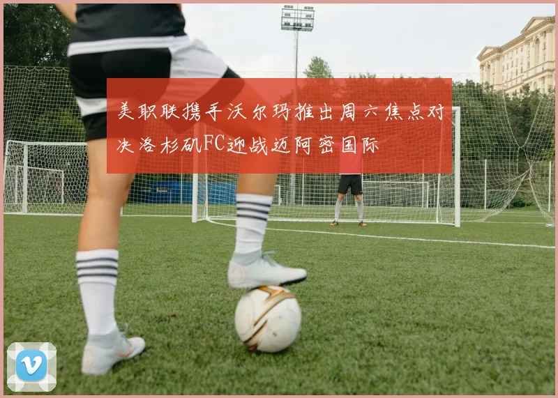 美职联携手沃尔玛推出周六焦点对决洛杉矶FC迎战迈阿密国际