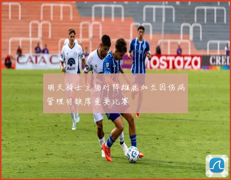 明天骑士主场对阵雄鹿加兰因伤病管理将缺席重要比赛
