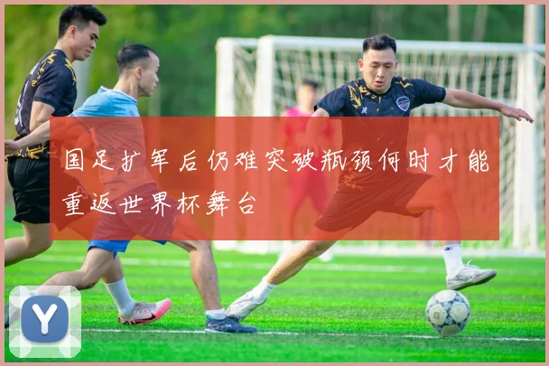 国足扩军后仍难突破瓶颈何时才能重返世界杯舞台
