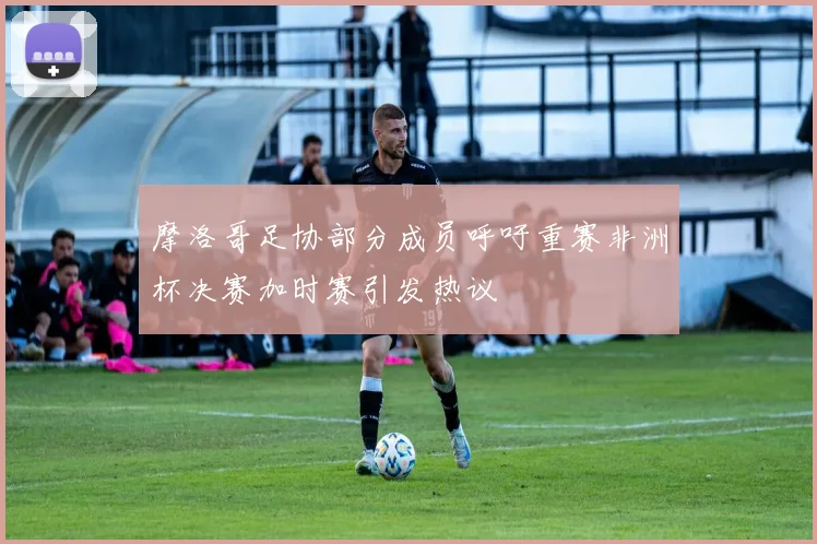 摩洛哥足协部分成员呼吁重赛非洲杯决赛加时赛引发热议