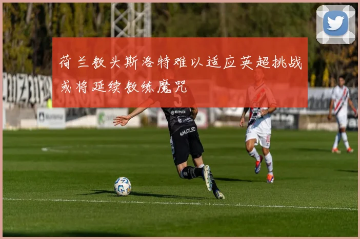荷兰教头斯洛特难以适应英超挑战或将延续教练魔咒