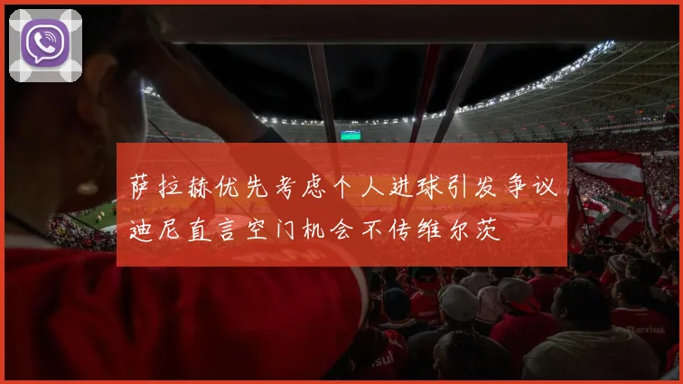 萨拉赫优先考虑个人进球引发争议迪尼直言空门机会不传维尔茨