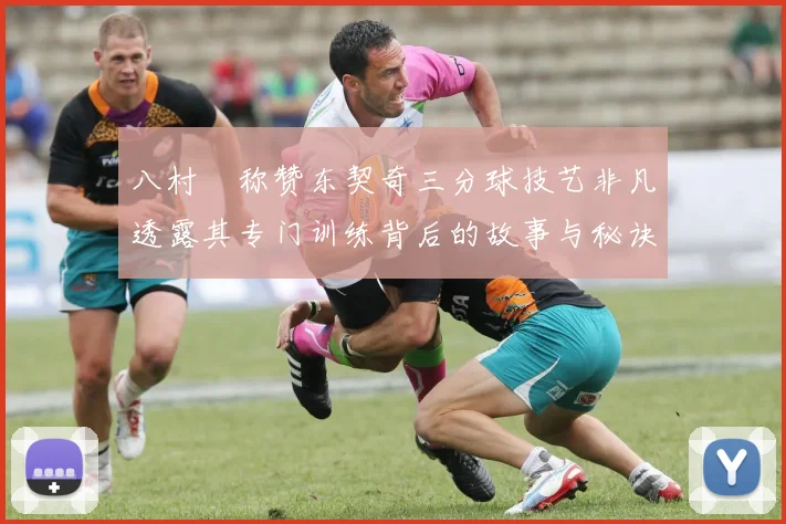 八村塁称赞东契奇三分球技艺非凡透露其专门训练背后的故事与秘诀