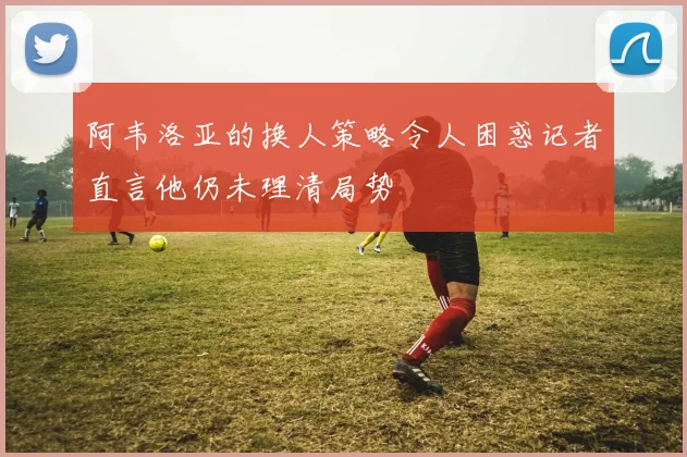 阿韦洛亚的换人策略令人困惑记者直言他仍未理清局势