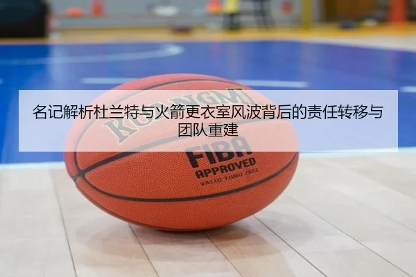 名记解析杜兰特与火箭更衣室风波背后的责任转移与团队重建 - xingkong